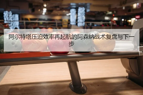 阿尔特塔压迫效率再起航的阿森纳战术复盘与下一步