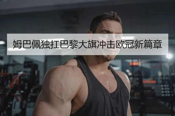 姆巴佩独扛巴黎大旗冲击欧冠新篇章 | Kaiyuan