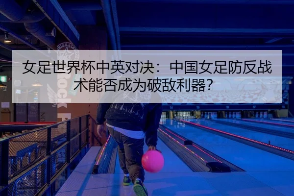 女足世界杯中英对决：中国女足防反战术能否成为破敌利器？
